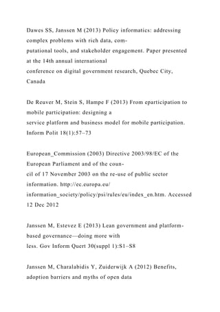 Dawes SS, Janssen M (2013) Policy informatics: addressing
complex problems with rich data, com-
putational tools, and stakeholder engagement. Paper presented
at the 14th annual international
conference on digital government research, Quebec City,
Canada
De Reuver M, Stein S, Hampe F (2013) From eparticipation to
mobile participation: designing a
service platform and business model for mobile participation.
Inform Polit 18(1):57–73
European_Commission (2003) Directive 2003/98/EC of the
European Parliament and of the coun-
cil of 17 November 2003 on the re-use of public sector
information. http://ec.europa.eu/
information_society/policy/psi/rules/eu/index_en.htm. Accessed
12 Dec 2012
Janssen M, Estevez E (2013) Lean government and platform-
based governance—doing more with
less. Gov Inform Quert 30(suppl 1):S1–S8
Janssen M, Charalabidis Y, Zuiderwijk A (2012) Benefits,
adoption barriers and myths of open data
 