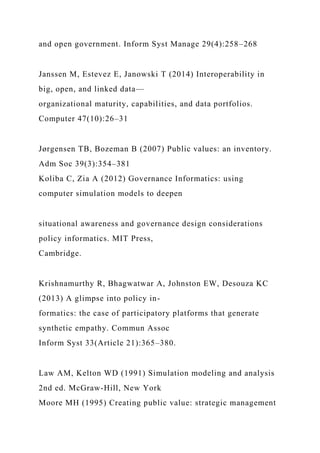 and open government. Inform Syst Manage 29(4):258–268
Janssen M, Estevez E, Janowski T (2014) Interoperability in
big, open, and linked data—
organizational maturity, capabilities, and data portfolios.
Computer 47(10):26–31
Jørgensen TB, Bozeman B (2007) Public values: an inventory.
Adm Soc 39(3):354–381
Koliba C, Zia A (2012) Governance Informatics: using
computer simulation models to deepen
situational awareness and governance design considerations
policy informatics. MIT Press,
Cambridge.
Krishnamurthy R, Bhagwatwar A, Johnston EW, Desouza KC
(2013) A glimpse into policy in-
formatics: the case of participatory platforms that generate
synthetic empathy. Commun Assoc
Inform Syst 33(Article 21):365–380.
Law AM, Kelton WD (1991) Simulation modeling and analysis
2nd ed. McGraw-Hill, New York
Moore MH (1995) Creating public value: strategic management
 