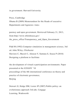 in government. Harvard University
Press, Cambridge
Obama B (2009) Memorandum for the Heads of executive
Departments and Agencies: trans-
parency and open government. Retrieved February 21, 2013,
from http://www.whitehouse.gov/
the_press_office/Transparency_and_Open_Government
Pidd M (1992) Computer simulation in management science, 3rd
ed. John Wiley, Chichester
Slaviero C, Maciel C, Alencar F, Santana E, Souza P (2010)
Designing a platform to facilitate
the development of virtual e-participation environments. Paper
presented at the ICEGOV ’10
proceedings of the 4th international conference on theory and
practice of electronic governance,
Beijing
Stewart JJ, Hedge DM, Lester JP (2007) Public policy: an
evolutionary approach 3rd edn. Cengage
Learning, Wadsworth
 