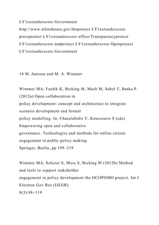 LY1extunderscore Government
http://www.whitehouse.gov/theprotect LY1extunderscore
pressprotect LY1extunderscore office/Transparencyprotect
LY1extunderscore andprotect LY1extunderscore Openprotect
LY1extunderscore Government
14 M. Janssen and M. A. Wimmer
Wimmer MA, Furdik K, Bicking M, Mach M, Sabol T, Butka P
(2012a) Open collaboration in
policy development: concept and architecture to integrate
scenario development and formal
policy modelling. In: Charalabidis Y, Koussouris S (eds)
Empowering open and collaborative
governance. Technologies and methods for online citizen
engagement in public policy making.
Springer, Berlin, pp 199–219
Wimmer MA, Scherer S, Moss S, Bicking M (2012b) Method
and tools to support stakeholder
engagement in policy development the OCOPOMO project. Int J
Electron Gov Res (IJEGR)
8(3):98–119
 