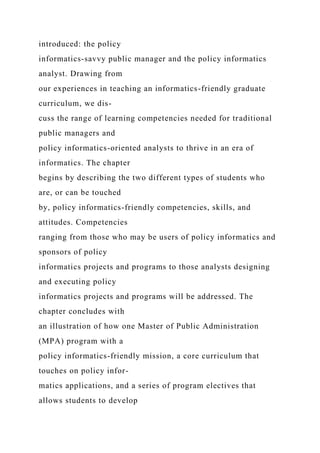 introduced: the policy
informatics-savvy public manager and the policy informatics
analyst. Drawing from
our experiences in teaching an informatics-friendly graduate
curriculum, we dis-
cuss the range of learning competencies needed for traditional
public managers and
policy informatics-oriented analysts to thrive in an era of
informatics. The chapter
begins by describing the two different types of students who
are, or can be touched
by, policy informatics-friendly competencies, skills, and
attitudes. Competencies
ranging from those who may be users of policy informatics and
sponsors of policy
informatics projects and programs to those analysts designing
and executing policy
informatics projects and programs will be addressed. The
chapter concludes with
an illustration of how one Master of Public Administration
(MPA) program with a
policy informatics-friendly mission, a core curriculum that
touches on policy infor-
matics applications, and a series of program electives that
allows students to develop
 