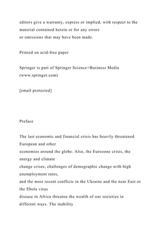 editors give a warranty, express or implied, with respect to the
material contained herein or for any errors
or omissions that may have been made.
Printed on acid-free paper
Springer is part of Springer Science+Business Media
(www.springer.com)
[email protected]
Preface
The last economic and financial crisis has heavily threatened
European and other
economies around the globe. Also, the Eurozone crisis, the
energy and climate
change crises, challenges of demographic change with high
unemployment rates,
and the most recent conflicts in the Ukraine and the near East or
the Ebola virus
disease in Africa threaten the wealth of our societies in
different ways. The inability
 
