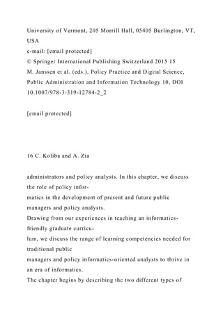University of Vermont, 205 Morrill Hall, 05405 Burlington, VT,
USA
e-mail: [email protected]
© Springer International Publishing Switzerland 2015 15
M. Janssen et al. (eds.), Policy Practice and Digital Science,
Public Administration and Information Technology 10, DOI
10.1007/978-3-319-12784-2_2
[email protected]
16 C. Koliba and A. Zia
administrators and policy analysts. In this chapter, we discuss
the role of policy infor-
matics in the development of present and future public
managers and policy analysts.
Drawing from our experiences in teaching an informatics-
friendly graduate curricu-
lum, we discuss the range of learning competencies needed for
traditional public
managers and policy informatics-oriented analysts to thrive in
an era of informatics.
The chapter begins by describing the two different types of
 