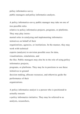 policy informatics-savvy
public managers and policy informatics analysts.
A policy informatics-savvy public manager may take on one of
two possible roles
relative to policy informatics projects, programs, or platforms.
They may play instru-
mental roles in catalyzing and implementing informatics
initiatives on behalf of their
organizations, agencies, or institutions. In the manner, they may
work with technical
experts (analysts) to envision possible uses for data,
visualizations, simulations, and
the like. Public managers may also be in the role of using policy
informatics projects,
programs, or platforms. They may be in positions to use these
initiatives to ground
decision making, allocate resources, and otherwise guide the
performance of their
organizations.
A policy informatics analyst is a person who is positioned to
actually execute
a policy informatics initiative. They may be referred to as
analysts, researchers,
 