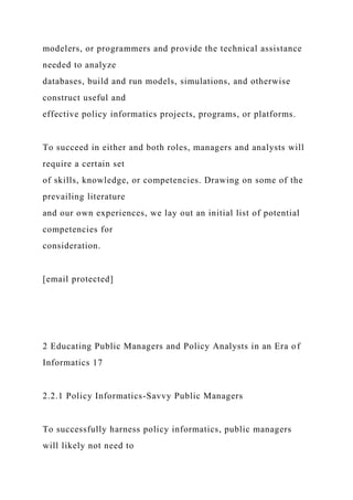 modelers, or programmers and provide the technical assistance
needed to analyze
databases, build and run models, simulations, and otherwise
construct useful and
effective policy informatics projects, programs, or platforms.
To succeed in either and both roles, managers and analysts will
require a certain set
of skills, knowledge, or competencies. Drawing on some of the
prevailing literature
and our own experiences, we lay out an initial list of potential
competencies for
consideration.
[email protected]
2 Educating Public Managers and Policy Analysts in an Era of
Informatics 17
2.2.1 Policy Informatics-Savvy Public Managers
To successfully harness policy informatics, public managers
will likely not need to
 