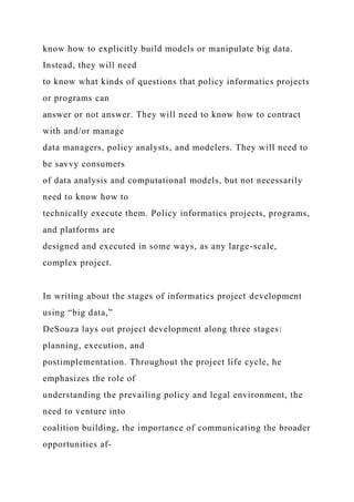 know how to explicitly build models or manipulate big data.
Instead, they will need
to know what kinds of questions that policy informatics projects
or programs can
answer or not answer. They will need to know how to contract
with and/or manage
data managers, policy analysts, and modelers. They will need to
be savvy consumers
of data analysis and computational models, but not necessarily
need to know how to
technically execute them. Policy informatics projects, programs,
and platforms are
designed and executed in some ways, as any large-scale,
complex project.
In writing about the stages of informatics project development
using “big data,”
DeSouza lays out project development along three stages:
planning, execution, and
postimplementation. Throughout the project life cycle, he
emphasizes the role of
understanding the prevailing policy and legal environment, the
need to venture into
coalition building, the importance of communicating the broader
opportunities af-
 
