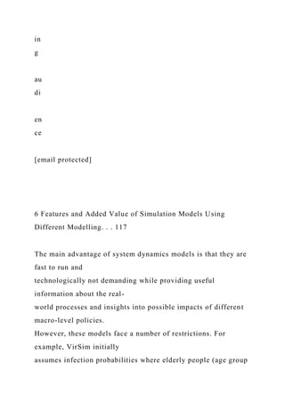 in
g
au
di
en
ce
[email protected]
6 Features and Added Value of Simulation Models Using
Different Modelling. . . 117
The main advantage of system dynamics models is that they are
fast to run and
technologically not demanding while providing useful
information about the real-
world processes and insights into possible impacts of different
macro-level policies.
However, these models face a number of restrictions. For
example, VirSim initially
assumes infection probabilities where elderly people (age group
 
