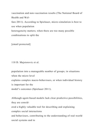 vaccination and non-vaccination results (The National Board of
Health and Wel-
fare 2011). According to Spielauer, micro-simulation is best to
use when population
heterogeneity matters; when there are too many possible
combinations to split the
[email protected]
118 D. Majstorovic et al.
population into a manageable number of groups; in situations
when the micro level
explains complex macro-behaviours, or when individual history
is important for the
model’s outcomes (Spielauer 2011).
Although agent-based models lack clear predictive possibilities,
they are consid-
ered a highly valuable tool for describing and explaining
complex social interactions
and behaviours, contributing to the understanding of real-world
social systems and to
 
