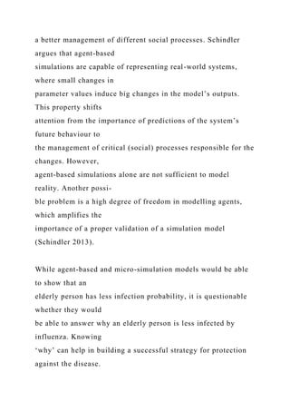 a better management of different social processes. Schindler
argues that agent-based
simulations are capable of representing real-world systems,
where small changes in
parameter values induce big changes in the model’s outputs.
This property shifts
attention from the importance of predictions of the system’s
future behaviour to
the management of critical (social) processes responsible for the
changes. However,
agent-based simulations alone are not sufficient to model
reality. Another possi-
ble problem is a high degree of freedom in modelling agents,
which amplifies the
importance of a proper validation of a simulation model
(Schindler 2013).
While agent-based and micro-simulation models would be able
to show that an
elderly person has less infection probability, it is questionable
whether they would
be able to answer why an elderly person is less infected by
influenza. Knowing
‘why’ can help in building a successful strategy for protection
against the disease.
 