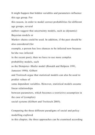 It might happen that hidden variables and parameters influence
this age group. For
this reason, in order to model correct probabilities for different
age groups, several
authors suggest that uncertainty models, such as (dynamic)
Bayesian models or
Markov chains could be used. In addition, if the past should be
also considered (for
example, a person has less chances to be infected now because
he/she was infected
in the recent past), then we have to use more complex
probability models, such
as the Dempster–Shafer model (Ronald and Halpern 1991,
Jameson 1996). Gilbert
and Troitzsch argue that statistical models can also be used to
predict values of
some dependent variables. However, statistical models assume
linear relationships
between parameters, which becomes a restrictive assumption in
the case of (complex)
social systems (Gilbert and Troitzsch 2005).
Comparing the three different paradigms of social and policy
modelling explored
in this chapter, the three approaches can be examined according
 