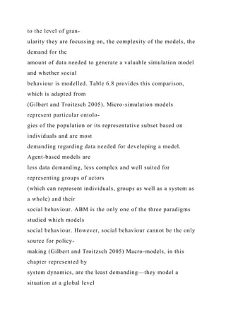 to the level of gran-
ularity they are focussing on, the complexity of the models, the
demand for the
amount of data needed to generate a valuable simulation model
and whether social
behaviour is modelled. Table 6.8 provides this comparison,
which is adapted from
(Gilbert and Troitzsch 2005). Micro-simulation models
represent particular ontolo-
gies of the population or its representative subset based on
individuals and are most
demanding regarding data needed for developing a model.
Agent-based models are
less data demanding, less complex and well suited for
representing groups of actors
(which can represent individuals, groups as well as a system as
a whole) and their
social behaviour. ABM is the only one of the three paradigms
studied which models
social behaviour. However, social behaviour cannot be the only
source for policy-
making (Gilbert and Troitzsch 2005) Macro-models, in this
chapter represented by
system dynamics, are the least demanding—they model a
situation at a global level
 