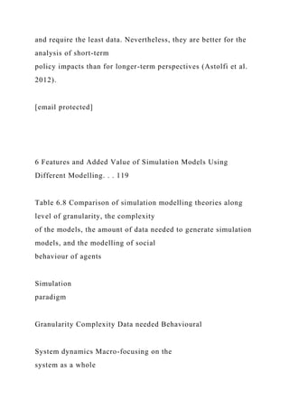 and require the least data. Nevertheless, they are better for the
analysis of short-term
policy impacts than for longer-term perspectives (Astolfi et al.
2012).
[email protected]
6 Features and Added Value of Simulation Models Using
Different Modelling. . . 119
Table 6.8 Comparison of simulation modelling theories along
level of granularity, the complexity
of the models, the amount of data needed to generate simulation
models, and the modelling of social
behaviour of agents
Simulation
paradigm
Granularity Complexity Data needed Behavioural
System dynamics Macro-focusing on the
system as a whole
 