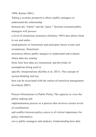 1990; Korton 2001).
Taking a systems perspective allows public managers to
understand the relationship
between the “whole” and the “parts.” Systems-oriented public
managers will possess
a level of situational awareness (Endsley 1995) that allows them
to see and under-
stand patterns of interaction and anticipate future events and
orientations. Situational
awareness allows public mangers to understand and evaluate
where data are coming
from, how best data are interpreted, and the kinds of
assumptions being used in
specific interpretations (Koliba et al. 2011). The concept of
system thinking laid out
here can be associated with the notion of transition management
(Loorbach 2007).
Process Orientations to Public Policy The capacity to view the
policy making and
implementation process as a process that involves certain levels
of coordination
and conflict between policy actors is of critical importance for
policy informatics-
savvy public managers and analysts. Understanding how data
 