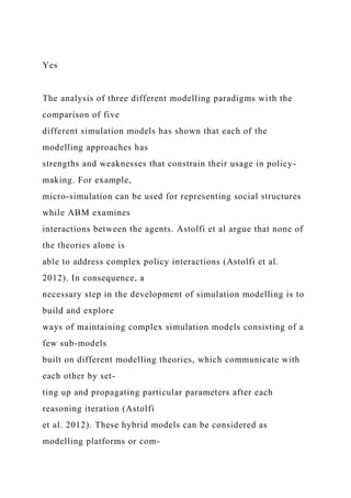 Yes
The analysis of three different modelling paradigms with the
comparison of five
different simulation models has shown that each of the
modelling approaches has
strengths and weaknesses that constrain their usage in policy-
making. For example,
micro-simulation can be used for representing social structures
while ABM examines
interactions between the agents. Astolfi et al argue that none of
the theories alone is
able to address complex policy interactions (Astolfi et al.
2012). In consequence, a
necessary step in the development of simulation modelling is to
build and explore
ways of maintaining complex simulation models consisting of a
few sub-models
built on different modelling theories, which communicate with
each other by set-
ting up and propagating particular parameters after each
reasoning iteration (Astolfi
et al. 2012). These hybrid models can be considered as
modelling platforms or com-
 