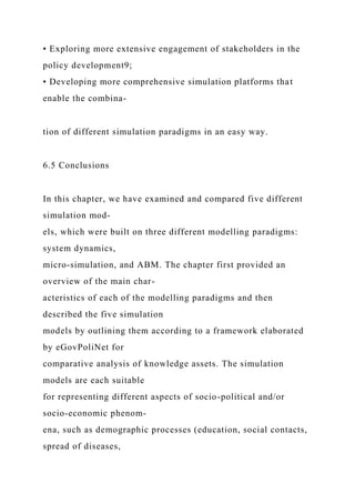 • Exploring more extensive engagement of stakeholders in the
policy development9;
• Developing more comprehensive simulation platforms that
enable the combina-
tion of different simulation paradigms in an easy way.
6.5 Conclusions
In this chapter, we have examined and compared five different
simulation mod-
els, which were built on three different modelling paradigms:
system dynamics,
micro-simulation, and ABM. The chapter first provided an
overview of the main char-
acteristics of each of the modelling paradigms and then
described the five simulation
models by outlining them according to a framework elaborated
by eGovPoliNet for
comparative analysis of knowledge assets. The simulation
models are each suitable
for representing different aspects of socio-political and/or
socio-economic phenom-
ena, such as demographic processes (education, social contacts,
spread of diseases,
 