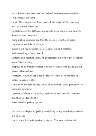 etc.), innovation processes or natural resource consumptions
(e.g. energy consump-
tion). The comparison has revealed the major differences as
well as added value and
limitations of the different approaches and simulation models.
Some lessons from the
comparative analysis are that the main strengths of using
simulation models in policy-
making are the possibilities of exploring and creating
understanding of real-world
systems and relationships, of experimenting with new situations
and of forecasting
outputs of alternative policy options or situations based on the
given values of pa-
rameters. Another key added value of simulation models in
policy-making is that
simulation models enable the exploration of social processes to
evaluate potential
impacts of alternative policy options on real-world situations
and thus to identify the
most suitable policy option.
Current paradigms of policy modelling using simulation models
are however
constrained by their particular focus. Yet, our real-world
 