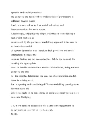 systems and social processes
are complex and require the consideration of parameters at
different levels: macro-
level, micro-level as well as social behaviour and
interconnections between actors.
Accordingly, applying one singular approach to modelling a
real-world problem is
constrained by the particular modelling approach it focuses on:
A simulation model
of system dynamics may therefore lack precision and social
interactions because the
missing factors are not accounted for. While the demand for
meeting the appropriate
level of details included in a model’s description, being not too
complex and also
not too simple, determines the success of a simulation model,
there is a rising need
for integrating and combining different modelling paradigms to
accommodate the
diverse aspects to be considered in complex social world policy
contexts. Unifying
9 A more detailed discussion of stakeholder engagement in
policy making is given in (Helbig et al.
2014).
 