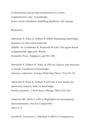of abstraction and giving consideration in a more
comprehensive way. Accordingly,
better social simulation modelling platforms will emerge.
References
Ahrweiler P, Pyka A, Gilbert N (2004) Simulating knowledge
dynamics in innovation networks
(SKIN). In: Leombruni R, Richiardi M (eds) The agent-based
computational approach. World
Scientific Press, Singapore, pp 284–296
Ahrweiler P, Gilbert N, Pyka, A (2011a) Agency and structure.
A socials simulation of knowledge-
intensive industries. Comput Math Org Theor 17(1):59–76
Ahrweiler P, Pyka A, Gilbert N (2011b) A new model for
university-industry links in knowledge-
based economies. J Prod Innov Manage 28(2):218–235
Anderson RE, Hicks C (2011) Highlights of contemporary
microsimulation. Soc Sci Comput Rev
29(1):3–8
Astolfi R, Lorenzoni L, Oderkirk J (2012) A comparative
 