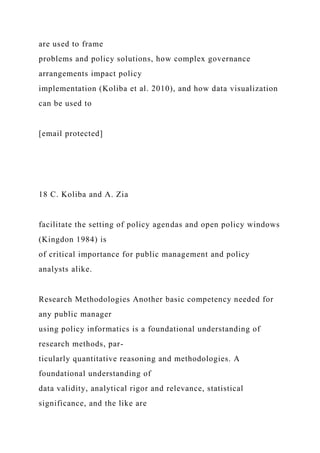 are used to frame
problems and policy solutions, how complex governance
arrangements impact policy
implementation (Koliba et al. 2010), and how data visualization
can be used to
[email protected]
18 C. Koliba and A. Zia
facilitate the setting of policy agendas and open policy windows
(Kingdon 1984) is
of critical importance for public management and policy
analysts alike.
Research Methodologies Another basic competency needed for
any public manager
using policy informatics is a foundational understanding of
research methods, par-
ticularly quantitative reasoning and methodologies. A
foundational understanding of
data validity, analytical rigor and relevance, statistical
significance, and the like are
 