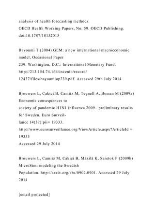 analysis of health forecasting methods.
OECD Health Working Papers, No. 59. OECD Publishing.
doi:10.1787/18152015
Bayoumi T (2004) GEM: a new international macroeconomic
model, Occasional Paper
239. Washington, D.C.: International Monetary Fund.
http://213.154.74.164/invenio/record/
12437/files/bayoumiop239.pdf. Accessed 29th July 2014
Brouwers L, Cakici B, Camitz M, Tegnell A, Boman M (2009a)
Economic consequences to
society of pandemic H1N1 influenza 2009– preliminary results
for Sweden. Euro Surveil-
lance 14(37):pii= 19333.
http://www.eurosurveillance.org/ViewArticle.aspx?ArticleId =
19333
Accessed 29 July 2014
Brouwers L, Camitz M, Cakici B, Mäkilä K, Saretok P (2009b)
MicroSim: modeling the Swedish
Population. http://arxiv.org/abs/0902.0901. Accessed 29 July
2014
[email protected]
 