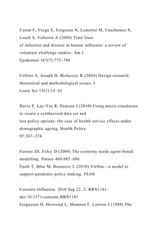 Carrat F, Vergu E, Ferguson N, Lemaitre M, Cauchemez S,
Leach S, Valleron A (2008) Time lines
of infection and disease in human influenza: a review of
volunteer challenge studies. Am J
Epidemiol 167(7):775–785
Collins A, Joseph D, Bielaczyc K (2004) Design research:
theoretical and methodological issues. J
Learn Sci 13(1):15–42
Davis P, Lay-Yee R, Pearson J (2010) Using micro-simulation
to create a synthesized data set and
test policy options: the case of health service effects under
demographic ageing. Health Policy
97:267–274
Farmer JD, Foley D (2009) The economy needs agent-based
modelling. Nature 460:685–686
Fasth T, Ihlar M, Brouwers L (2010) VirSim—a model to
support pandemic policy making. PLOS
Currents Influenza. 2010 Sep 22, 2: RRN1181.
doi:10.1371/currents.RRN1181
Fergusson D, Horwood L, Shannon F, Lawton J (1989) The
 