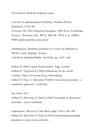 Christchurch child development study:
a review of epidemiological findings. Paediatr Perinat
Epidemiol 3:278–301
Forrester JW (1961) Industrial dynamics. MIT Press, Cambridge
Fraser C, Donnelly CSC, WP H, MD VK, TD H et al. (2009).
WHO rapid pandemic assessment
collaboration. Pandemic potential of a strain of influenza A
(H1N1): early findings. Science
324(5934). PubMed PMID: 19433588, pp. 1557–1561
Gilbert N (2007) Agent-based models. Sage, London
Gilbert N, Troitzsch K (2005) Simulation for the social
scientist. Open University Press, Maidenhead
Gilbert N, Pyka A, Ahrweiler P (2001) Innovation networks—a
simulation approach. J Artif Soc
Soc Simul 4(3)
Gilbert N, Ahrweiler P, Pyka A (2007) Learning in innovation
networks—some simulation
experiments. Physica A: Stat Mech Appl 374(1):100–109
Gilbert N, Ahrweiler P, Pyka A (2014) Simulating knowledge
dynamics in innovation networks.
 