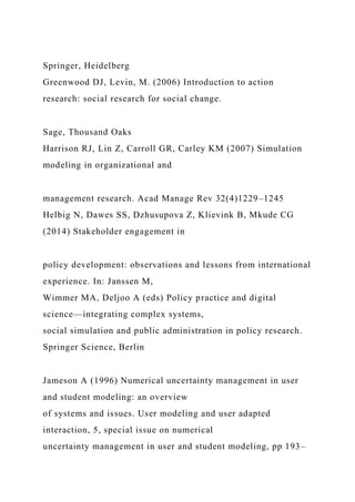 Springer, Heidelberg
Greenwood DJ, Levin, M. (2006) Introduction to action
research: social research for social change.
Sage, Thousand Oaks
Harrison RJ, Lin Z, Carroll GR, Carley KM (2007) Simulation
modeling in organizational and
management research. Acad Manage Rev 32(4)1229–1245
Helbig N, Dawes SS, Dzhusupova Z, Klievink B, Mkude CG
(2014) Stakeholder engagement in
policy development: observations and lessons from international
experience. In: Janssen M,
Wimmer MA, Deljoo A (eds) Policy practice and digital
science—integrating complex systems,
social simulation and public administration in policy research.
Springer Science, Berlin
Jameson A (1996) Numerical uncertainty management in user
and student modeling: an overview
of systems and issues. User modeling and user adapted
interaction, 5, special issue on numerical
uncertainty management in user and student modeling, pp 193–
 