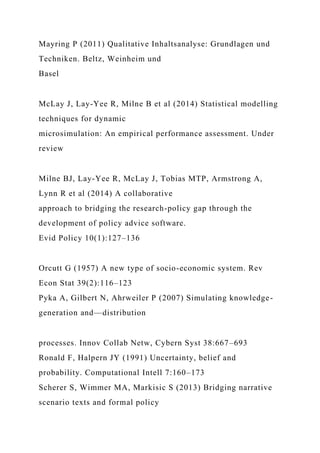 Mayring P (2011) Qualitative Inhaltsanalyse: Grundlagen und
Techniken. Beltz, Weinheim und
Basel
McLay J, Lay-Yee R, Milne B et al (2014) Statistical modelling
techniques for dynamic
microsimulation: An empirical performance assessment. Under
review
Milne BJ, Lay-Yee R, McLay J, Tobias MTP, Armstrong A,
Lynn R et al (2014) A collaborative
approach to bridging the research-policy gap through the
development of policy advice software.
Evid Policy 10(1):127–136
Orcutt G (1957) A new type of socio-economic system. Rev
Econ Stat 39(2):116–123
Pyka A, Gilbert N, Ahrweiler P (2007) Simulating knowledge-
generation and—distribution
processes. Innov Collab Netw, Cybern Syst 38:667–693
Ronald F, Halpern JY (1991) Uncertainty, belief and
probability. Computational Intell 7:160–173
Scherer S, Wimmer MA, Markisic S (2013) Bridging narrative
scenario texts and formal policy
 