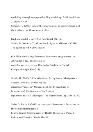 modeling through conceptual policy modeling. Artif Intell Law
21(4):455–484
Schindler J (2013) About the uncertainties in model design and
their effects: an illustration with a
land-use model. J Artif Soc Soc Simul 16(4):6
Scholz R, Nokkala T, Ahrweiler P, Pyka A, Gilbert N (2010)
The agent-based NEMO model
(SKEIN): simulating European framework programmes. In:
Ahrweiler P (ed) Innovation in
complex social systems. Routledge Studies in Global
Competition (pp 300–314)
Sedehi H (2006) GAIM (Gestione Accoglienza IMmigrati): a
System Dynamics Model for Im-
migration “housing” Management. In: Proceedings of
International Conference of the System
Dynamics Society. Nijmegen, The Netherlands (pp 3359–3367)
Solar O, Irwin A (2010) A conceptual framework for action on
the social determinants of
health. Social Determinants of Health Discussion, Paper 2:
Policy and Practice. World Health
 