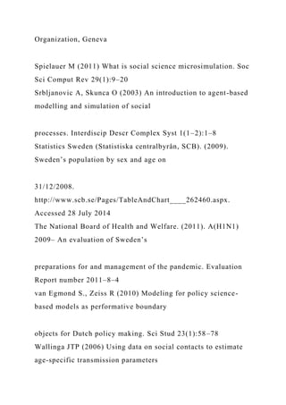 Organization, Geneva
Spielauer M (2011) What is social science microsimulation. Soc
Sci Comput Rev 29(1):9–20
Srbljanovic A, Skunca O (2003) An introduction to agent-based
modelling and simulation of social
processes. Interdiscip Descr Complex Syst 1(1–2):1–8
Statistics Sweden (Statistiska centralbyrån, SCB). (2009).
Sweden’s population by sex and age on
31/12/2008.
http://www.scb.se/Pages/TableAndChart____262460.aspx.
Accessed 28 July 2014
The National Board of Health and Welfare. (2011). A(H1N1)
2009– An evaluation of Sweden’s
preparations for and management of the pandemic. Evaluation
Report number 2011–8–4
van Egmond S., Zeiss R (2010) Modeling for policy science-
based models as performative boundary
objects for Dutch policy making. Sci Stud 23(1):58–78
Wallinga JTP (2006) Using data on social contacts to estimate
age-specific transmission parameters
 