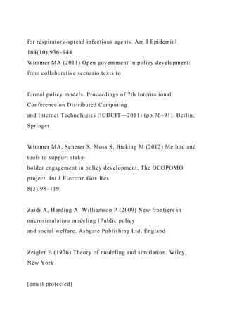 for respiratory-spread infectious agents. Am J Epidemiol
164(10):936–944
Wimmer MA (2011) Open government in policy development:
from collaborative scenario texts to
formal policy models. Proceedings of 7th International
Conference on Distributed Computing
and Internet Technologies (ICDCIT—2011) (pp 76–91). Berlin,
Springer
Wimmer MA, Scherer S, Moss S, Bicking M (2012) Method and
tools to support stake-
holder engagement in policy development. The OCOPOMO
project. Int J Electron Gov Res
8(3):98–119
Zaidi A, Harding A, Williamson P (2009) New frontiers in
microsimulation modeling (Public policy
and social welfare. Ashgate Publishing Ltd, England
Zeigler B (1976) Theory of modeling and simulation. Wiley,
New York
[email protected]
 