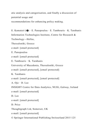 atic analysis and categorisation, and finally a discussion of
potential usage and
recommendations for enhancing policy making.
E. Kamateri (�) · E. Panopoulou · E. Tambouris · K. Tarabanis
Information Technologies Institute, Centre for Research &
Technology—Hellas,
Thessaloniki, Greece
e-mail: [email protected]
E. Panopoulou
e-mail: [email protected]
E. Tambouris · K. Tarabanis
University of Macedonia, Thessaloniki, Greece
e-mail: [email protected], [email protected]
K. Tarabanis
e-mail: [email protected], [email protected]
A. Ojo · D. Lee
INSIGHT Centre for Data Analytics, NUIG, Galway, Ireland
e-mail: [email protected]
D. Lee
e-mail: [email protected]
D. Price
Thoughtgraph Ltd, Somerset, UK
e-mail: [email protected]
© Springer International Publishing Switzerland 2015 125
 