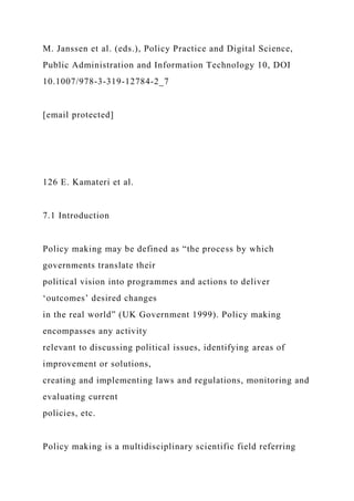 M. Janssen et al. (eds.), Policy Practice and Digital Science,
Public Administration and Information Technology 10, DOI
10.1007/978-3-319-12784-2_7
[email protected]
126 E. Kamateri et al.
7.1 Introduction
Policy making may be defined as “the process by which
governments translate their
political vision into programmes and actions to deliver
‘outcomes’ desired changes
in the real world” (UK Government 1999). Policy making
encompasses any activity
relevant to discussing political issues, identifying areas of
improvement or solutions,
creating and implementing laws and regulations, monitoring and
evaluating current
policies, etc.
Policy making is a multidisciplinary scientific field referring
 