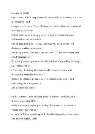 mainly to politi-
cal science, but it may also refer to social, economics, statistics,
information, and
computer sciences. These diverse scientific fields are essential
in order to perform
policy making in a more effective and informed manner.
Information and communi-
cation technologies (ICTs), specifically, have supported
decision-making processes
for many years. However, the current ICT advancements and
good practices of-
fer even greater opportunities for modernising policy making,
i.e. increasing its
efficiency, bringing it closer to all relevant actors and
increasing participation, facil-
itating its internal processes (e.g. decision making), and
enhancing its transparency
and acceptance levels.
In this context, this chapter aims to present, analyse, and
discuss emerging ICT
tools and technologies presenting the potential to enhance
policy making. Our ap-
proach includes searching and identification of relevant tools
and technologies, their
 