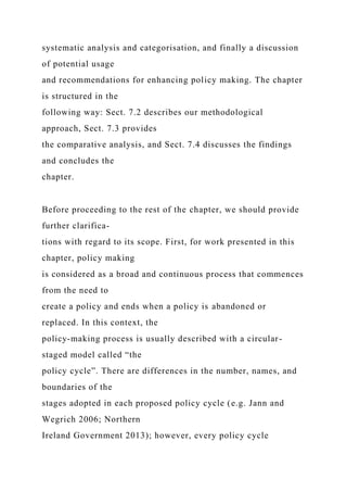 systematic analysis and categorisation, and finally a discussion
of potential usage
and recommendations for enhancing policy making. The chapter
is structured in the
following way: Sect. 7.2 describes our methodological
approach, Sect. 7.3 provides
the comparative analysis, and Sect. 7.4 discusses the findings
and concludes the
chapter.
Before proceeding to the rest of the chapter, we should provide
further clarifica-
tions with regard to its scope. First, for work presented in this
chapter, policy making
is considered as a broad and continuous process that commences
from the need to
create a policy and ends when a policy is abandoned or
replaced. In this context, the
policy-making process is usually described with a circular-
staged model called “the
policy cycle”. There are differences in the number, names, and
boundaries of the
stages adopted in each proposed policy cycle (e.g. Jann and
Wegrich 2006; Northern
Ireland Government 2013); however, every policy cycle
 