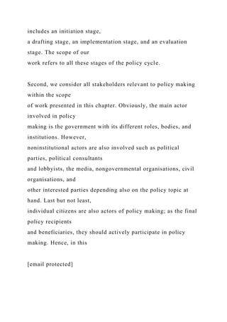 includes an initiation stage,
a drafting stage, an implementation stage, and an evaluation
stage. The scope of our
work refers to all these stages of the policy cycle.
Second, we consider all stakeholders relevant to policy making
within the scope
of work presented in this chapter. Obviously, the main actor
involved in policy
making is the government with its different roles, bodies, and
institutions. However,
noninstitutional actors are also involved such as political
parties, political consultants
and lobbyists, the media, nongovernmental organisations, civil
organisations, and
other interested parties depending also on the policy topic at
hand. Last but not least,
individual citizens are also actors of policy making; as the final
policy recipients
and beneficiaries, they should actively participate in policy
making. Hence, in this
[email protected]
 