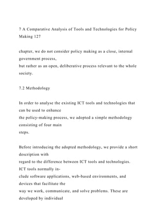 7 A Comparative Analysis of Tools and Technologies for Policy
Making 127
chapter, we do not consider policy making as a close, internal
government process,
but rather as an open, deliberative process relevant to the whole
society.
7.2 Methodology
In order to analyse the existing ICT tools and technologies that
can be used to enhance
the policy-making process, we adopted a simple methodology
consisting of four main
steps.
Before introducing the adopted methodology, we provide a short
description with
regard to the difference between ICT tools and technologies.
ICT tools normally in-
clude software applications, web-based environments, and
devices that facilitate the
way we work, communicate, and solve problems. These are
developed by individual
 
