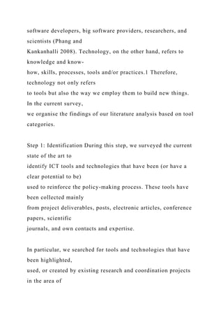 software developers, big software providers, researchers, and
scientists (Phang and
Kankanhalli 2008). Technology, on the other hand, refers to
knowledge and know-
how, skills, processes, tools and/or practices.1 Therefore,
technology not only refers
to tools but also the way we employ them to build new things.
In the current survey,
we organise the findings of our literature analysis based on tool
categories.
Step 1: Identification During this step, we surveyed the current
state of the art to
identify ICT tools and technologies that have been (or have a
clear potential to be)
used to reinforce the policy-making process. These tools have
been collected mainly
from project deliverables, posts, electronic articles, conference
papers, scientific
journals, and own contacts and expertise.
In particular, we searched for tools and technologies that have
been highlighted,
used, or created by existing research and coordination projects
in the area of
 
