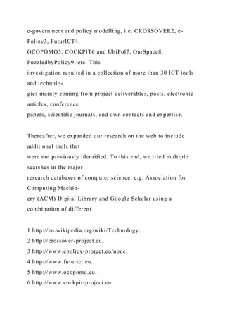 e-government and policy modelling, i.e. CROSSOVER2, e-
Policy3, FuturICT4,
OCOPOMO5, COCKPIT6 and UbiPol7, OurSpace8,
PuzzledbyPolicy9, etc. This
investigation resulted in a collection of more than 30 ICT tools
and technolo-
gies mainly coming from project deliverables, posts, electronic
articles, conference
papers, scientific journals, and own contacts and expertise.
Thereafter, we expanded our research on the web to include
additional tools that
were not previously identified. To this end, we tried multiple
searches in the major
research databases of computer science, e.g. Association for
Computing Machin-
ery (ACM) Digital Library and Google Scholar using a
combination of different
1 http://en.wikipedia.org/wiki/Technology.
2 http://crossover-project.eu.
3 http://www.epolicy-project.eu/node.
4 http://www.futurict.eu.
5 http://www.ocopomo.eu.
6 http://www.cockpit-project.eu.
 