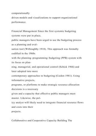 computationally
driven models and visualizations to support organizational
performance.
Financial Management Since the first systemic budgeting
systems were put in place,
public managers have been urged to use the budgeting process
as a planning and eval-
uation tool (Willoughby 1918). This approach was formally
codified in the 1960s
with the planning–programming–budgeting (PPB) system with
its focus on plan-
ning, managerial, and operational control (Schick 1966) and
later adopted into more
contemporary approaches to budgeting (Caiden 1981). Using
informative projects,
programs, or platforms to make strategic resource allocation
decisions is a necessary
given and a capacity that effective public managers must
master. Likewise, the pol-
icy analyst will likely need to integrate financial resource flows
and costs into their
projects.
Collaborative and Cooperative Capacity Building The
 