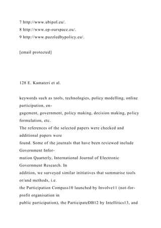 7 http://www.ubipol.eu/.
8 http://www.ep-ourspace.eu/.
9 http://www.puzzledbypolicy.eu/.
[email protected]
128 E. Kamateri et al.
keywords such as tools, technologies, policy modelling, online
participation, en-
gagement, government, policy making, decision making, policy
formulation, etc.
The references of the selected papers were checked and
additional papers were
found. Some of the journals that have been reviewed include
Government Infor-
mation Quarterly, International Journal of Electronic
Government Research. In
addition, we surveyed similar initiatives that summarise tools
or/and methods, i.e.
the Participation Compass10 launched by Involve11 (not-for-
profit organisation in
public participation), the ParticipateDB12 by Intellitics13, and
 