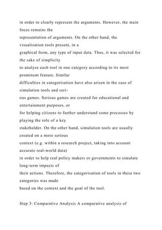 in order to clearly represent the arguments. However, the main
focus remains the
representation of arguments. On the other hand, the
visualisation tools present, in a
graphical form, any type of input data. Thus, it was selected for
the sake of simplicity
to analyse each tool in one category according to its most
prominent feature. Similar
difficulties in categorisation have also arisen in the case of
simulation tools and seri-
ous games. Serious games are created for educational and
entertainment purposes, or
for helping citizens to further understand some processes by
playing the role of a key
stakeholder. On the other hand, simulation tools are usually
created on a more serious
context (e.g. within a research project, taking into account
accurate real-world data)
in order to help real policy makers or governments to simulate
long-term impacts of
their actions. Therefore, the categorisation of tools in these two
categories was made
based on the context and the goal of the tool.
Step 3: Comparative Analysis A comparative analysis of
 
