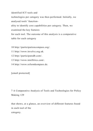 identified ICT tools and
technologies per category was then performed. Initially, we
analysed tools’ function-
ality to identify core capabilities per category. Then, we
examined the key features
for each tool. The outcome of this analysis is a comparative
table for each category
10 http://participationcompass.org/.
11 http://www.involve.org.uk.
12 http://participatedb.com/.
13 http://www.intellitics.com/.
14 http://www.reformkompass.de.
[email protected]
7 A Comparative Analysis of Tools and Technologies for Policy
Making 129
that shows, at a glance, an overview of different features found
in each tool of the
category.
 