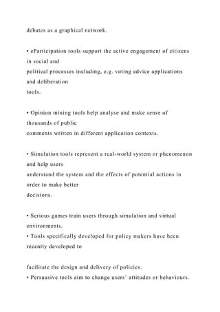 debates as a graphical network.
• eParticipation tools support the active engagement of citizens
in social and
political processes including, e.g. voting advice applications
and deliberation
tools.
• Opinion mining tools help analyse and make sense of
thousands of public
comments written in different application contexts.
• Simulation tools represent a real-world system or phenomenon
and help users
understand the system and the effects of potential actions in
order to make better
decisions.
• Serious games train users through simulation and virtual
environments.
• Tools specifically developed for policy makers have been
recently developed to
facilitate the design and delivery of policies.
• Persuasive tools aim to change users’ attitudes or behaviours.
 