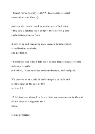 • Social network analysis (SNA) tools analyse social
connections and identify
patterns that can be used to predict users’ behaviour.
• Big data analytics tools support the entire big data
exploitation process from
discovering and preparing data sources, to integration,
visualisation, analysis,
and prediction.
• Semantics and linked data tools enable large amounts of data
to become easily
published, linked to other external datasets, and analysed.
We present an analysis of each category of tools and
technologies in the rest of this
section.15
15 All tools mentioned in this section are summarized in the end
of the chapter along with their
links.
[email protected]
 