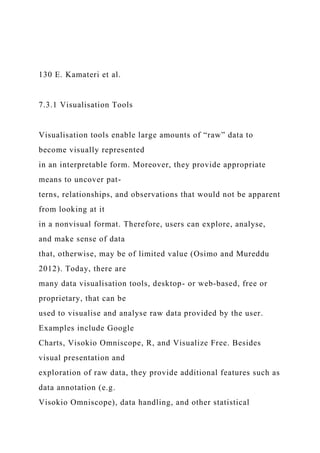130 E. Kamateri et al.
7.3.1 Visualisation Tools
Visualisation tools enable large amounts of “raw” data to
become visually represented
in an interpretable form. Moreover, they provide appropriate
means to uncover pat-
terns, relationships, and observations that would not be apparent
from looking at it
in a nonvisual format. Therefore, users can explore, analyse,
and make sense of data
that, otherwise, may be of limited value (Osimo and Mureddu
2012). Today, there are
many data visualisation tools, desktop- or web-based, free or
proprietary, that can be
used to visualise and analyse raw data provided by the user.
Examples include Google
Charts, Visokio Omniscope, R, and Visualize Free. Besides
visual presentation and
exploration of raw data, they provide additional features such as
data annotation (e.g.
Visokio Omniscope), data handling, and other statistical
 