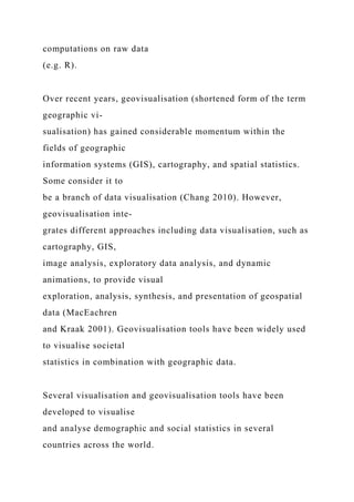 computations on raw data
(e.g. R).
Over recent years, geovisualisation (shortened form of the term
geographic vi-
sualisation) has gained considerable momentum within the
fields of geographic
information systems (GIS), cartography, and spatial statistics.
Some consider it to
be a branch of data visualisation (Chang 2010). However,
geovisualisation inte-
grates different approaches including data visualisation, such as
cartography, GIS,
image analysis, exploratory data analysis, and dynamic
animations, to provide visual
exploration, analysis, synthesis, and presentation of geospatial
data (MacEachren
and Kraak 2001). Geovisualisation tools have been widely used
to visualise societal
statistics in combination with geographic data.
Several visualisation and geovisualisation tools have been
developed to visualise
and analyse demographic and social statistics in several
countries across the world.
 