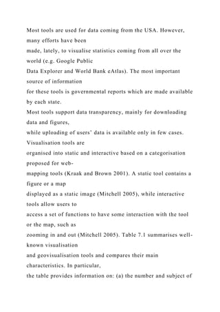 Most tools are used for data coming from the USA. However,
many efforts have been
made, lately, to visualise statistics coming from all over the
world (e.g. Google Public
Data Explorer and World Bank eAtlas). The most important
source of information
for these tools is governmental reports which are made available
by each state.
Most tools support data transparency, mainly for downloading
data and figures,
while uploading of users’ data is available only in few cases.
Visualisation tools are
organised into static and interactive based on a categorisation
proposed for web-
mapping tools (Kraak and Brown 2001). A static tool contains a
figure or a map
displayed as a static image (Mitchell 2005), while interactive
tools allow users to
access a set of functions to have some interaction with the tool
or the map, such as
zooming in and out (Mitchell 2005). Table 7.1 summarises well-
known visualisation
and geovisualisation tools and compares their main
characteristics. In particular,
the table provides information on: (a) the number and subject of
 