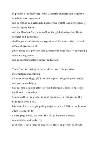 to predict or rapidly deal with dramatic changes and negative
trends in our economies
and societies can seriously hamper the wealth and prosperity of
the European Union
and its Member States as well as the global networks. These
societal and economic
challenges demonstrate an urgent need for more effective and
efficient processes of
governance and policymaking, therewith specifically addressing
crisis management
and economic/welfare impact reduction.
Therefore, investing in the exploitation of innovative
information and commu-
nication technology (ICT) in the support of good governance
and policy modeling
has become a major effort of the European Union to position
itself and its Member
States well in the global digital economy. In this realm, the
European Union has
laid out clear strategic policy objectives for 2020 in the Europe
2020 strategy1: In
a changing world, we want the EU to become a smart,
sustainable, and inclusive
economy. These three mutually reinforcing priorities should
 