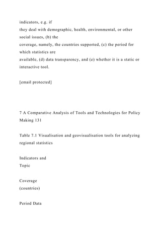 indicators, e.g. if
they deal with demographic, health, environmental, or other
social issues, (b) the
coverage, namely, the countries supported, (c) the period for
which statistics are
available, (d) data transparency, and (e) whether it is a static or
interactive tool.
[email protected]
7 A Comparative Analysis of Tools and Technologies for Policy
Making 131
Table 7.1 Visualisation and geovisualisation tools for analyzing
regional statistics
Indicators and
Topic
Coverage
(countries)
Period Data
 